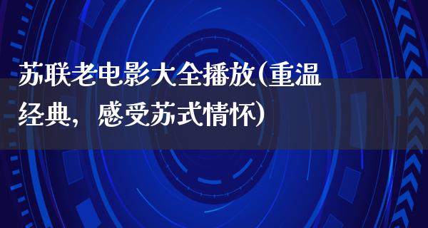 苏联老电影大全播放(重温经典，感受苏式情怀)