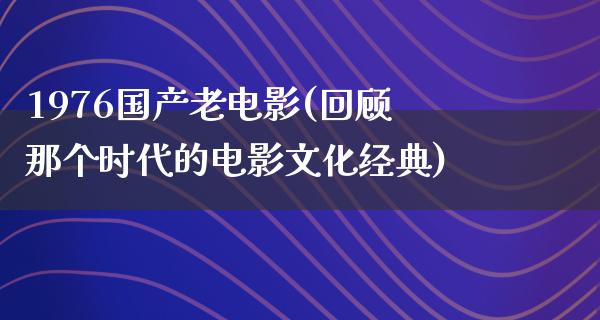 1976国产老电影(回顾那个时代的电影文化经典)