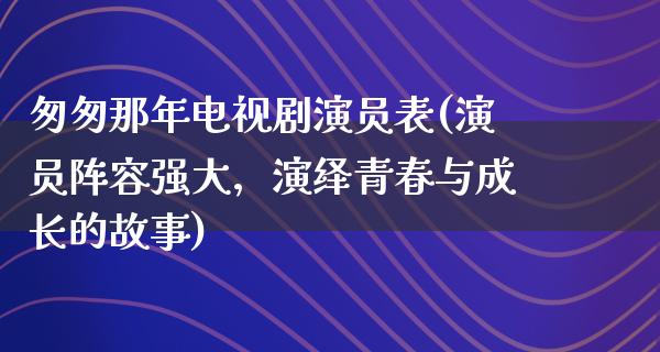 匆匆那年电视剧演员表(演员阵容强大，演绎青春与成长的故事)