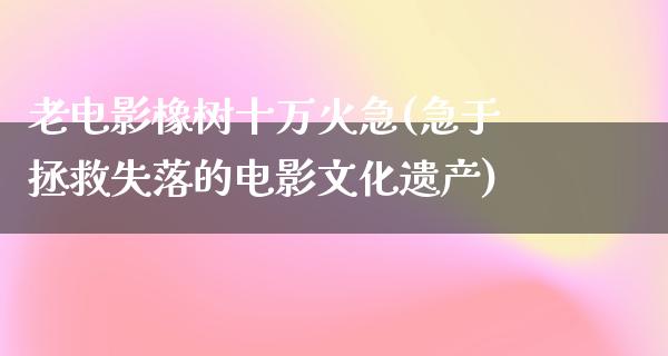 老电影橡树十万火急(急于拯救失落的电影文化遗产)