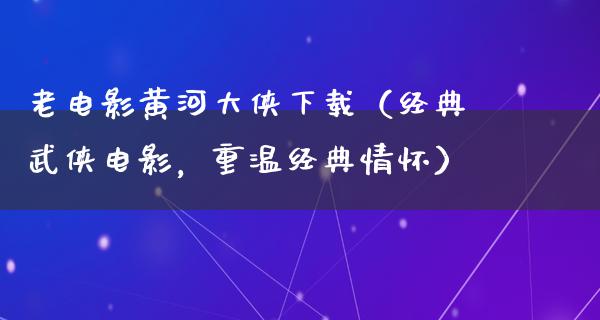 老电影黄河大侠下载（经典武侠电影，重温经典情怀）