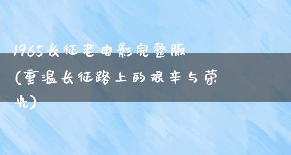 1965长征老电影完整版(重温长征路上的艰辛与荣光)