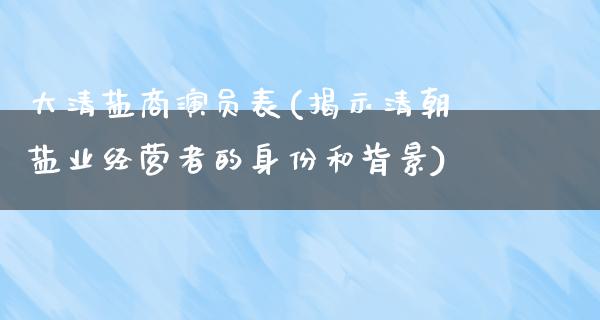 大清盐商演员表(揭示清朝盐业经营者的身份和背景)