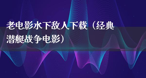 老电影水下敌人下载（经典潜艇战争电影）