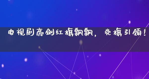 电视剧亮剑****，党旗引领！