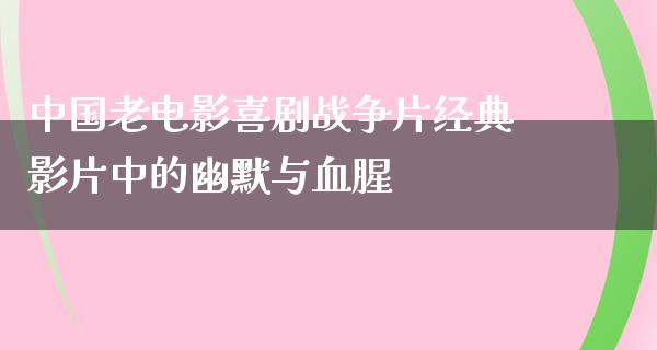 中国老电影喜剧战争片经典影片中的幽默与血腥