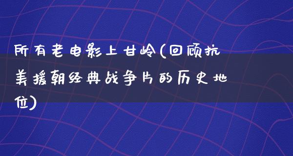 所有老电影上甘岭(回顾抗美援朝经典战争片的历史地位)