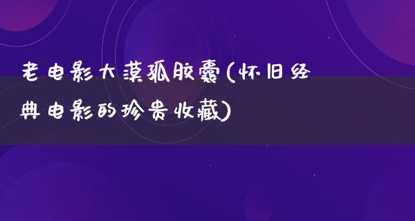 老电影大漠孤胶囊(怀旧经典电影的珍贵收藏)