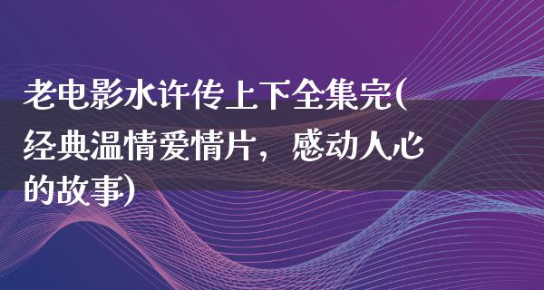 老电影水许传上下全集完(经典温情爱情片，感动人心的故事)