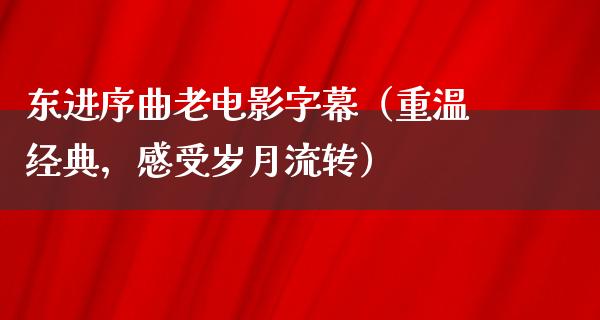 东进序曲老电影字幕（重温经典，感受岁月流转）