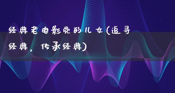 经典老电影党的儿女(追寻经典，传承经典)