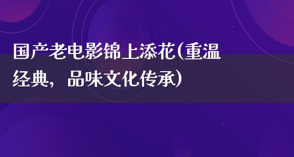 国产老电影锦上添花(重温经典，品味文化传承)