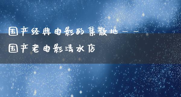 国产经典电影的集散地——国产老电影清水店