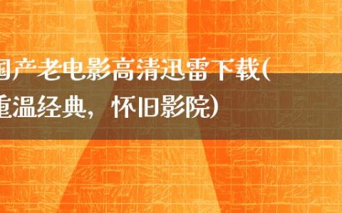 国产老电影高清迅雷下载(重温经典，怀旧影院)