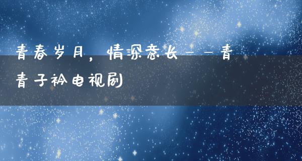 青春岁月，情深意长——青青子衿电视剧