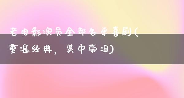 老电影演员全部名单喜剧(重温经典，笑中带泪)