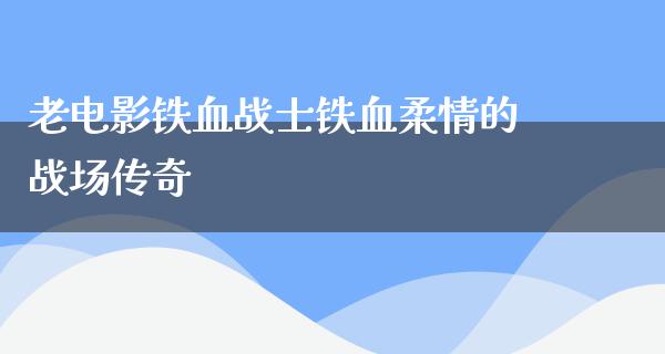 老电影铁血战士铁血柔情的战场传奇