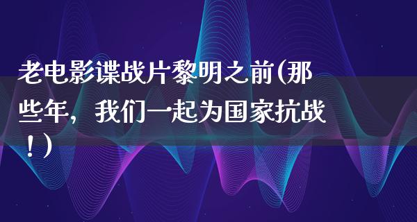 老电影谍战片黎明之前(那些年，我们一起为国家抗战！)