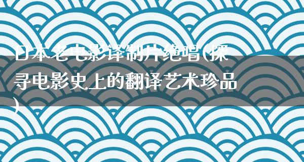 日本老电影译制片绝唱(探寻电影史上的翻译艺术珍品)