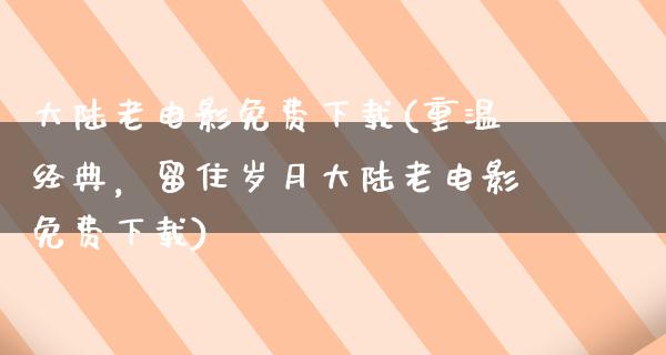 大陆老电影免费下载(重温经典，留住岁月大陆老电影免费下载)