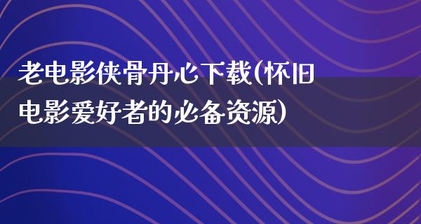 老电影侠骨丹心下载(怀旧电影爱好者的必备资源)