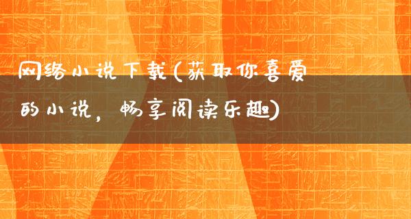 网络小说下载(获取你喜爱的小说，畅享阅读乐趣)