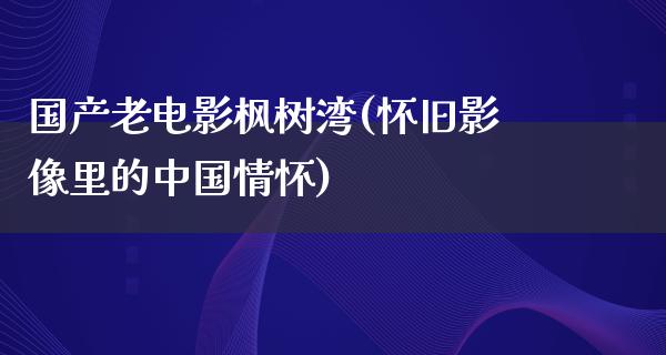 国产老电影枫树湾(怀旧影像里的中国情怀)