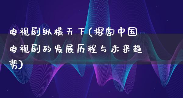 电视剧纵横天下(探索中国电视剧的发展历程与未来趋势)