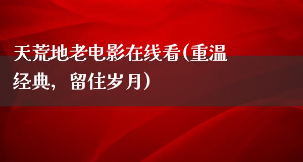 天荒地老电影在线看(重温经典，留住岁月)