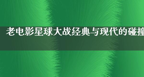 老电影星球大战经典与现代的碰撞