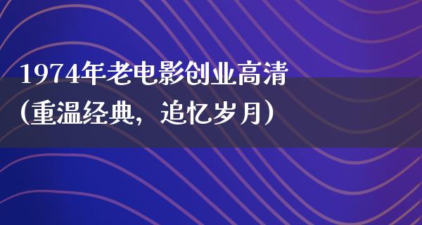 1974年老电影创业高清(重温经典，追忆岁月)