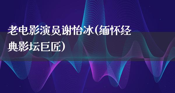 老电影演员谢怡冰(缅怀经典影坛巨匠)