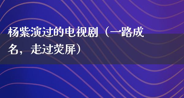 杨紫演过的电视剧（一路成名，走过荧屏）