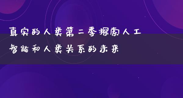 真实的人类第二季探索人工智能和人类关系的未来