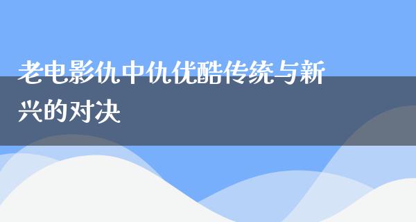 老电影仇中仇优酷传统与新兴的对决