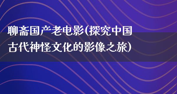 聊斋国产老电影(探究中国古代神怪文化的影像之旅)