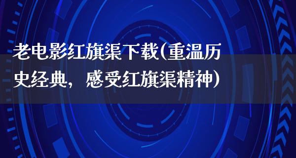 老电影红旗渠下载(重温历史经典，感受红旗渠精神)