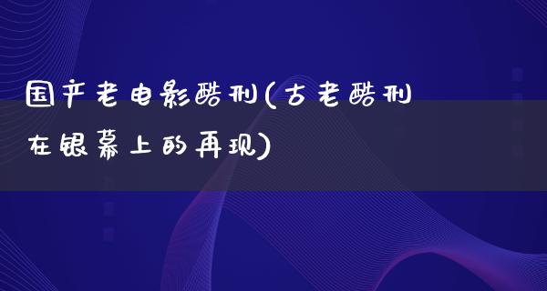 国产老电影酷刑(古老酷刑在银幕上的再现)