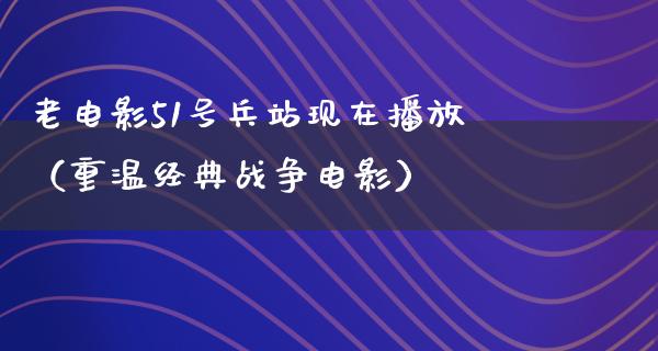 老电影51号兵站现在播放（重温经典战争电影）