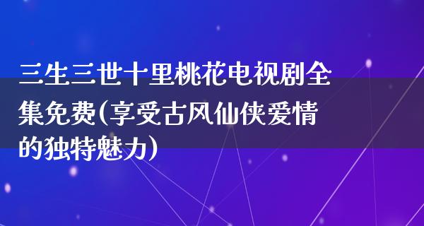 三生三世十里桃花电视剧全集免费(享受古风仙侠爱情的独特魅力)