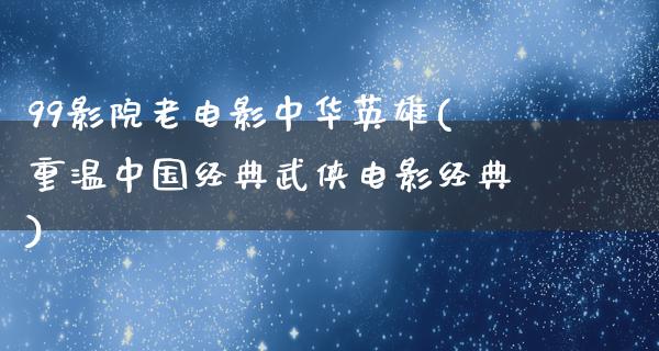 99影院老电影中华英雄(重温中国经典武侠电影经典)