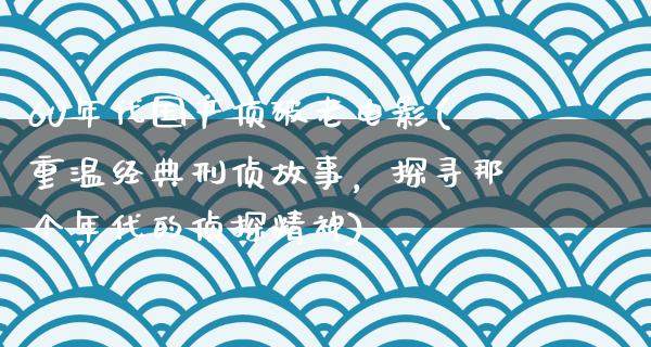 60年代国产侦破老电影(重温经典刑侦故事，探寻那个年代的侦探精神)