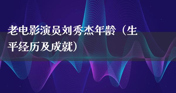 老电影演员刘秀杰年龄（生平经历及成就）