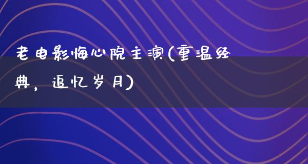 老电影悔心院主演(重温经典，追忆岁月)