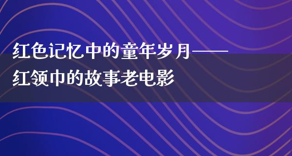 红色记忆中的童年岁月——红领巾的故事老电影