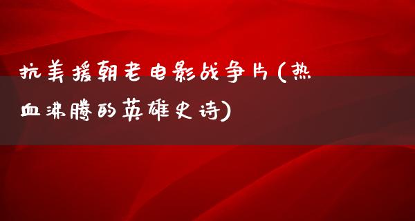 抗美援朝老电影战争片(热血沸腾的英雄史诗)