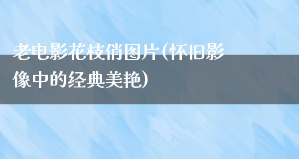 老电影花枝俏图片(怀旧影像中的经典美艳)