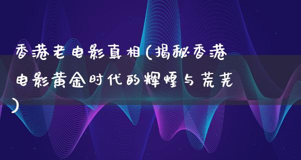 香港老电影真相(揭秘香港电影黄金时代的辉煌与荒芜)