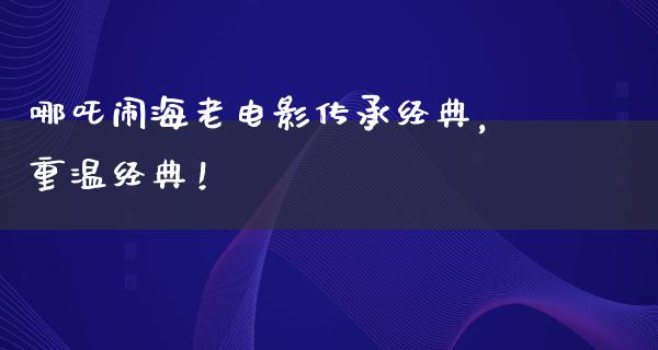 哪吒闹海老电影传承经典，重温经典！