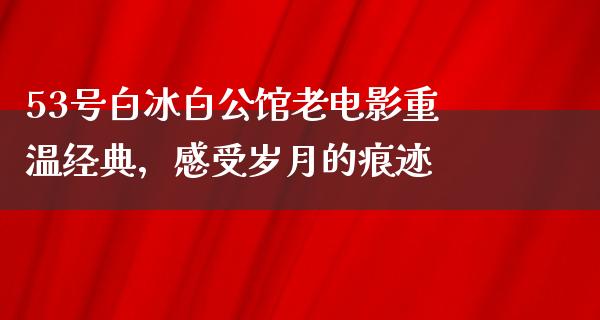 53号白冰白公馆老电影重温经典，感受岁月的痕迹